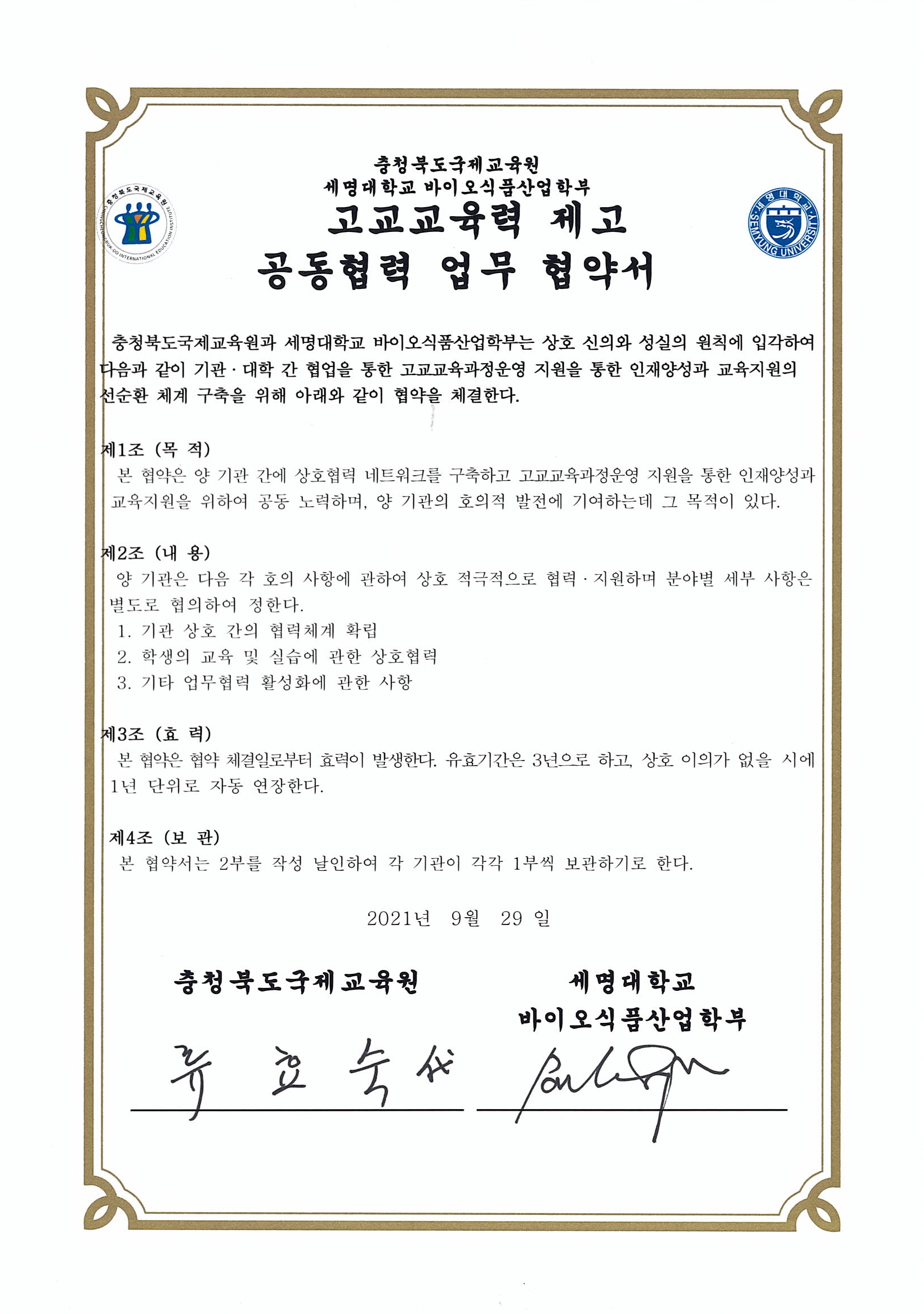 충청북도 국제교육원과 세명대학교 바이오식품산업학부는 상호 신의와 성실의 원칙에 입각하여 다음과 같이 기관 대학간 협업을 통한 고교교육과정운영 지원을 통한 인재양성 교육지원의 선순환 체계 구축을 아래와 같이 협약을 체결한다.1. 기관 상호 간의 협력체제 확립2. 학생의 교육 및 실습에 관한 상호협력3. 기타 업무협력 활성화에 관한 사항본 협약은 협약 체결일인 2021년 9월 29일부터 효력이 발생한다.유효기간은 3년으로하고, 상호 이의가 없을시에 1년 단위로 자동 연장