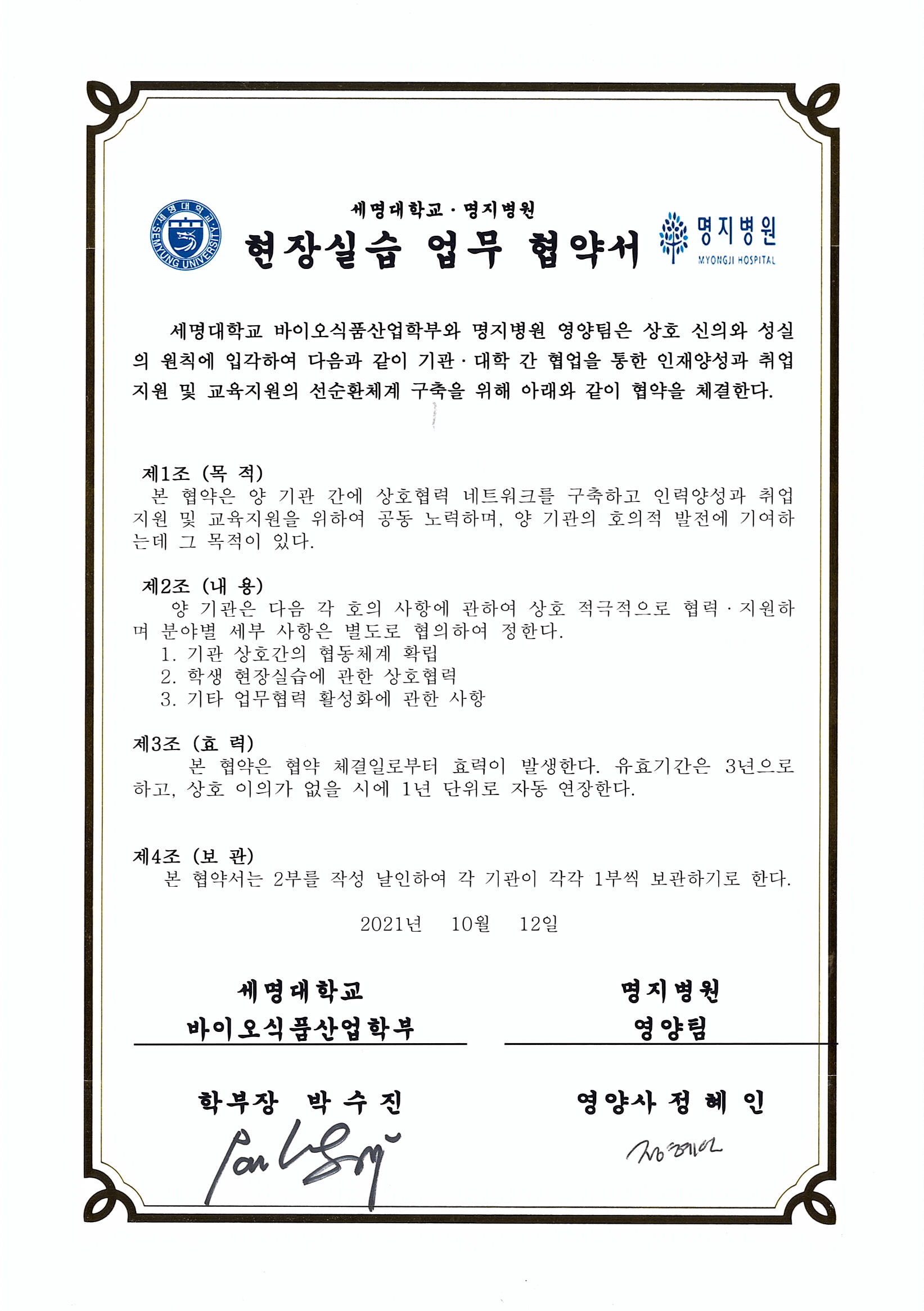 세명대학교 바이오식품산업학부와 명지병원 영양팀은 상호 신의와 성실의 원칙에 입각하여 다음과 같이 기관대학 간 협업을 통한인재양성과 취업지원 및 교육지원의 선순환체계 구축을 위해 아래와 같이 협약을 체결한다.1. 기관 상호 간의 협력체제 확립2. 학생 현장실습에 관한 상호협력3. 기타 업무협력 활성화에 관한 사항본 협약은 체결일인 2021년 10월 12일 부터 효력이 발생한다.유효기간은 3년으로하고, 상호 이의가 없을시에 1년 단위로 자동 연장